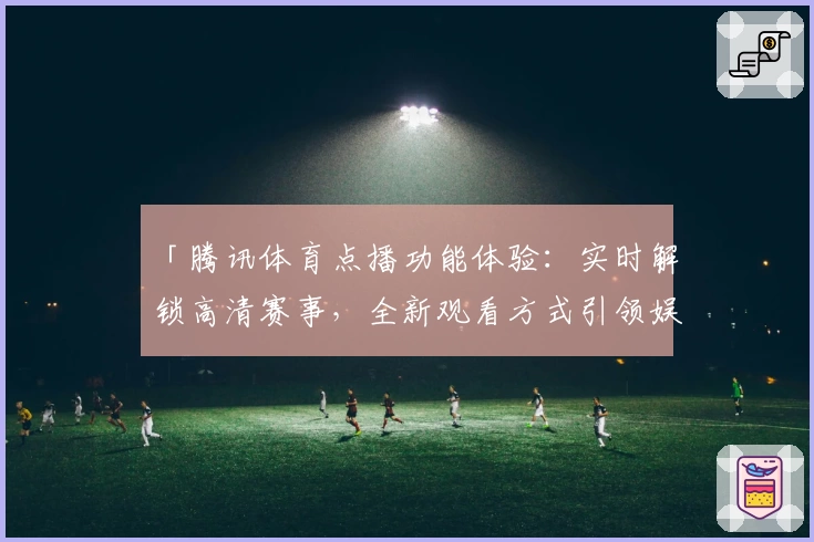 「腾讯体育点播功能体验：实时解锁高清赛事，全新观看方式引领娱乐新潮流」