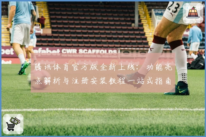 腾讯体育官方版全新上线：功能亮点解析与注册安装教程一站式指南
