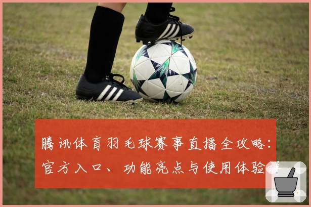 腾讯体育羽毛球赛事直播全攻略:官方入口、功能亮点与使用体验详细解析