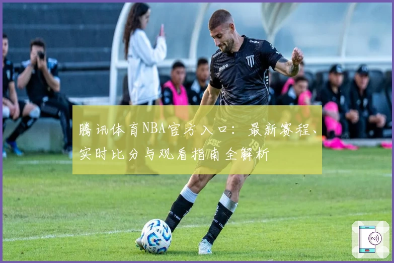 腾讯体育NBA官方入口：最新赛程、实时比分与观看指南全解析