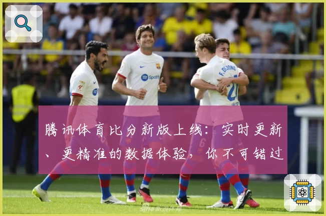 腾讯体育比分新版上线：实时更新、更精准的数据体验，你不可错过的功能亮点解析