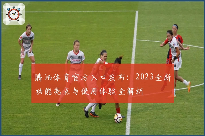 腾讯体育官方入口发布：2023全新功能亮点与使用体验全解析