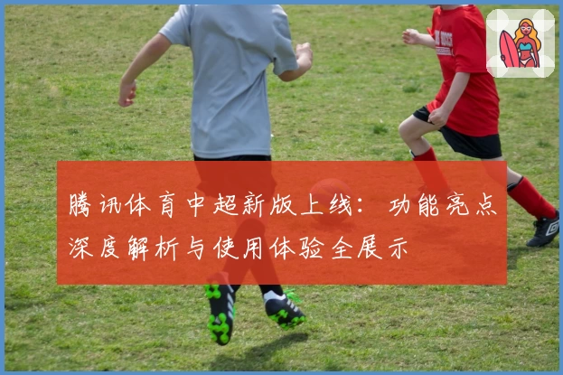 腾讯体育中超新版上线：功能亮点深度解析与使用体验全展示