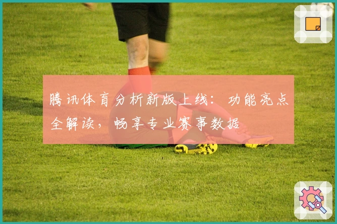 腾讯体育分析新版上线:功能亮点全解读,畅享专业赛事数据