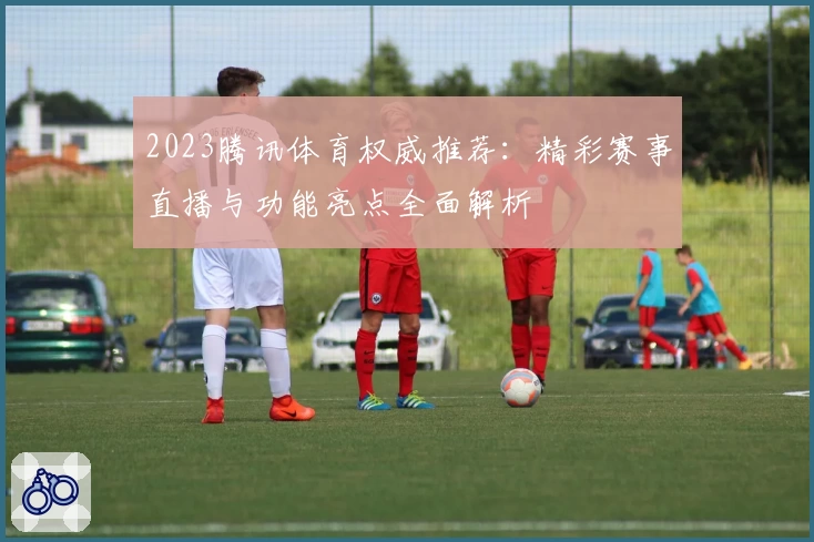 2023腾讯体育权威推荐:精彩赛事直播与功能亮点全面解析