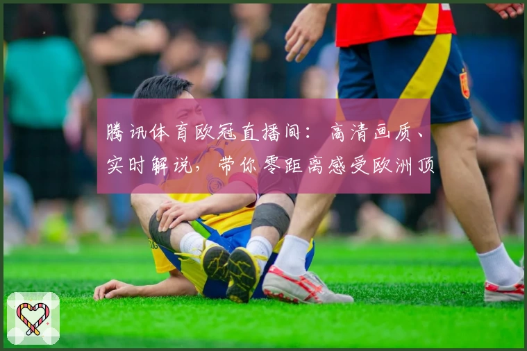 腾讯体育欧冠直播间：高清画质、实时解说，带你零距离感受欧洲顶级赛事魅力