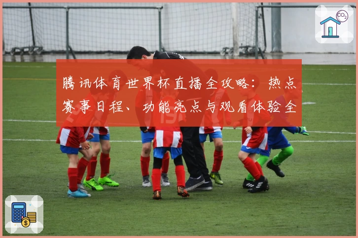 腾讯体育世界杯直播全攻略：热点赛事日程、功能亮点与观看体验全面解析