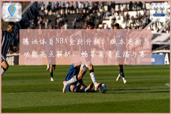 腾讯体育NBA全新升级：版本更新与功能亮点解析，畅享高清直播与赛程一览