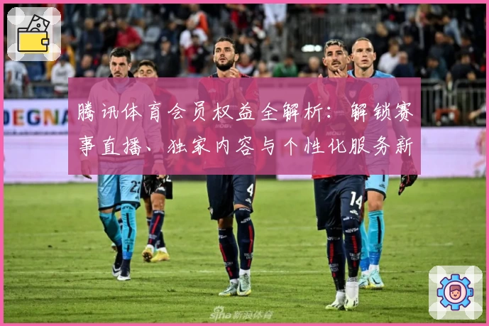 腾讯体育会员权益全解析:解锁赛事直播、独家内容与个性化服务新体验