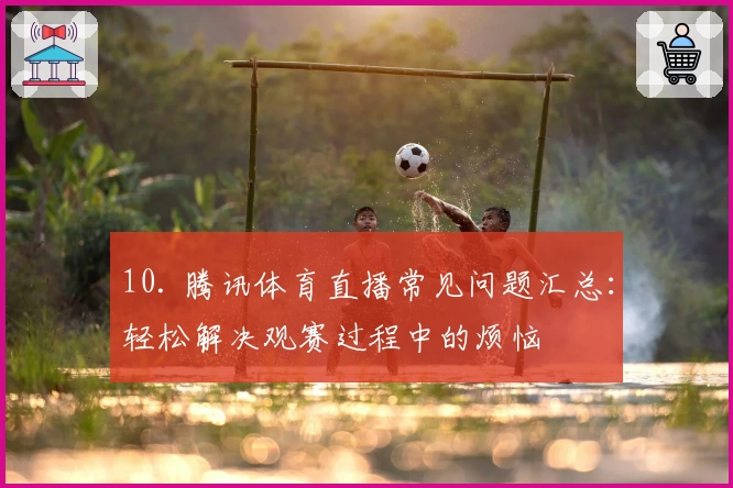 10. 腾讯体育直播常见问题汇总:轻松解决观赛过程中的烦恼
