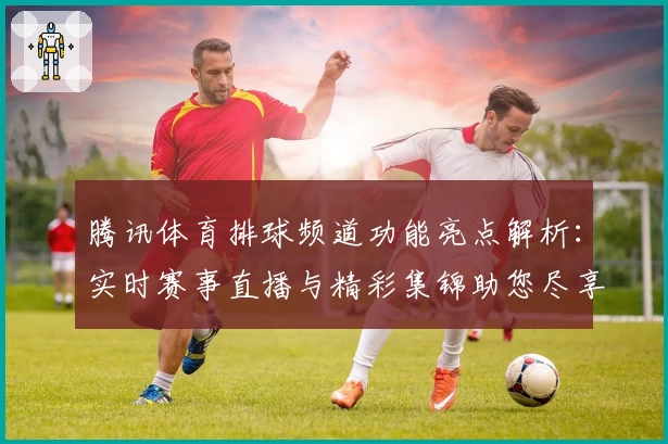 腾讯体育排球频道功能亮点解析：实时赛事直播与精彩集锦助您尽享专业体验