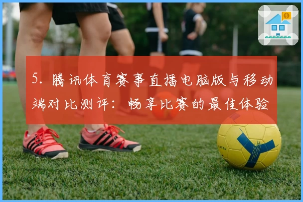 5. 腾讯体育赛事直播电脑版与移动端对比测评：畅享比赛的最佳体验