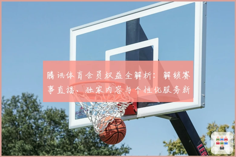 腾讯体育会员权益全解析：解锁赛事直播、独家内容与个性化服务新体验