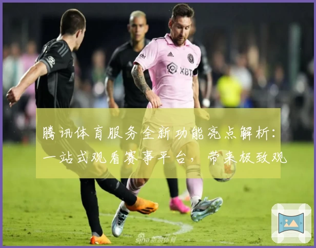 腾讯体育服务全新功能亮点解析：一站式观看赛事平台，带来极致观赛体验