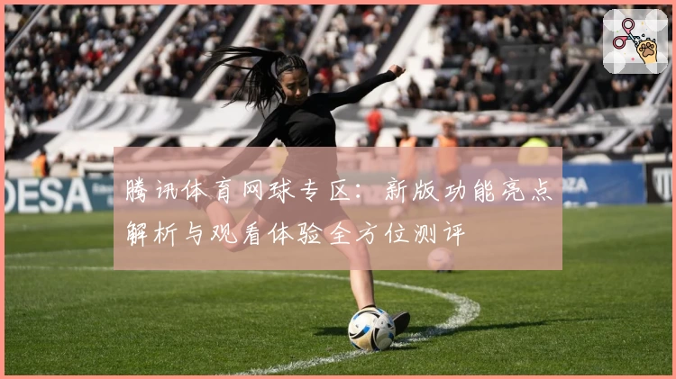 腾讯体育网球专区:新版功能亮点解析与观看体验全方位测评