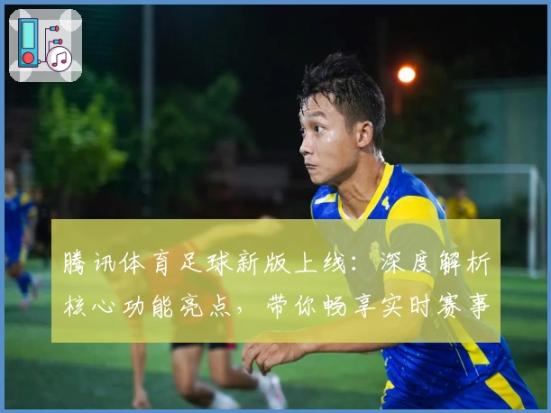 腾讯体育足球新版上线:深度解析核心功能亮点,带你畅享实时赛事精彩