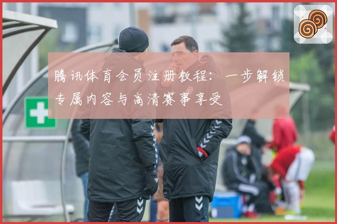 腾讯体育会员注册教程：一步解锁专属内容与高清赛事享受