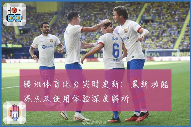 腾讯体育比分实时更新：最新功能亮点及使用体验深度解析