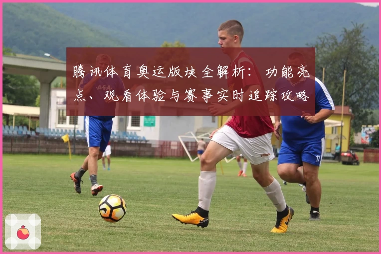 腾讯体育奥运版块全解析：功能亮点、观看体验与赛事实时追踪攻略