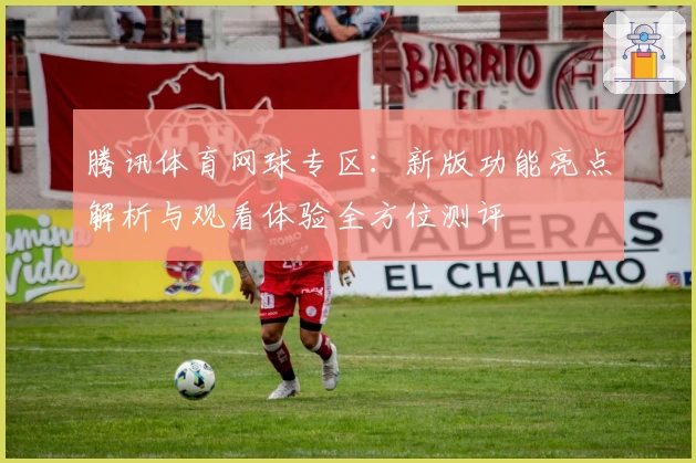 腾讯体育网球专区:新版功能亮点解析与观看体验全方位测评
