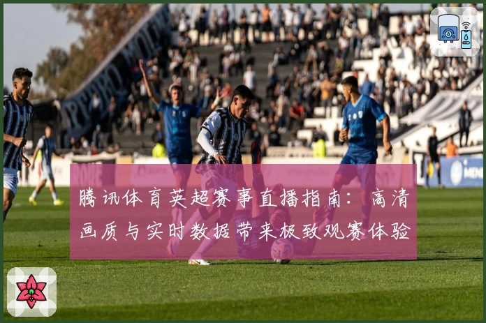 腾讯体育英超赛事直播指南：高清画质与实时数据带来极致观赛体验